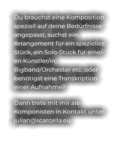 Du brauchst eine Komposition speziell auf deine Bedürfnisse angepasst, suchst ein Arrangement für ein spezielles Stück, ein Solo-Stück für eine/-en Künstler/in, Bigband/Orchester etc. oder benötigst eine Transkription einer Aufnahme? Dann trete mit mir als Komponisten in Kontakt unter julian@scarcella.eu