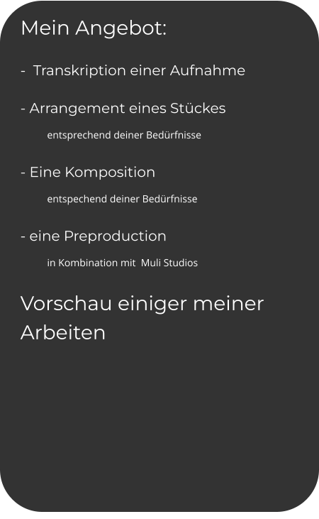 Mein Angebot: -  Transkription einer Aufnahme - Arrangement eines Stückes  entsprechend deiner Bedürfnisse - Eine Komposition  entspechend deiner Bedürfnisse - eine Preproduction  in Kombination mit  Muli Studios Vorschau einiger meiner Arbeiten