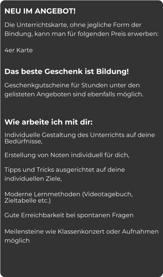 NEU IM ANGEBOT!  Die Unterrichtskarte, ohne jegliche Form der Bindung, kann man für folgenden Preis erwerben: 4er Karte  Das beste Geschenk ist Bildung!  Geschenkgutscheine für Stunden unter den gelisteten Angeboten sind ebenfalls möglich.    Wie arbeite ich mit dir:  Individuelle Gestaltung des Unterrichts auf deine Bedürfnisse,  Erstellung von Noten individuell für dich,  Tipps und Tricks ausgerichtet auf deine individuellen Ziele,  Moderne Lernmethoden (Videotagebuch, Zieltabelle etc.) Gute Erreichbarkeit bei spontanen Fragen Meilensteine wie Klassenkonzert oder Aufnahmen möglich